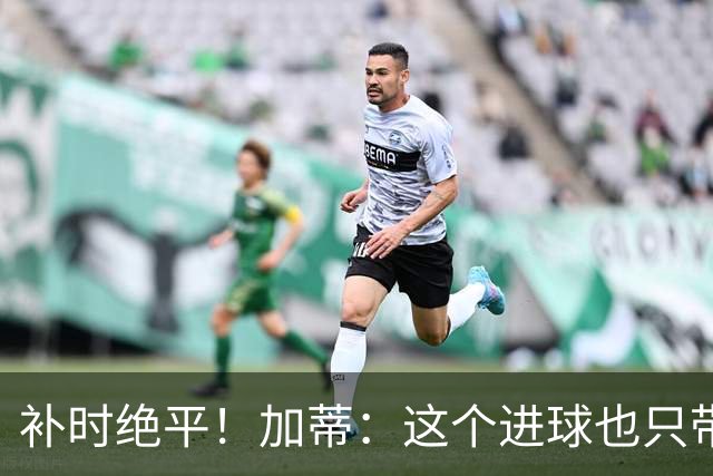 补时绝平！加蒂：这个进球也只带来1分，我们需要赢下这种比赛